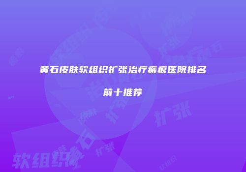 黄石皮肤软组织扩张治疗瘢痕医院排名前十推荐