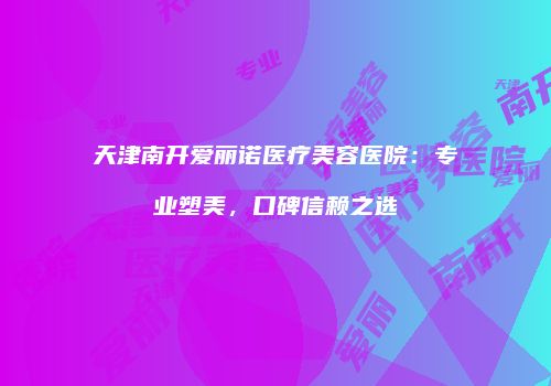 天津南开爱丽诺医疗美容医院：专业塑美，口碑信赖之选
