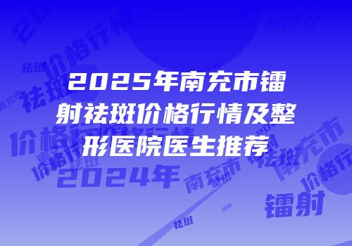 2025年南充市镭射祛斑价格行情及整形医院医生推荐