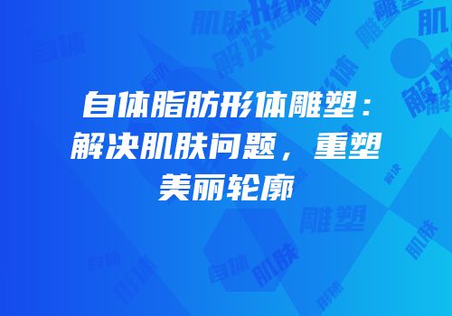 自体脂肪形体雕塑：解决肌肤问题，重塑美丽轮廓