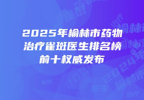 2025年榆林市药物治疗雀斑医生排名榜前十权威发布