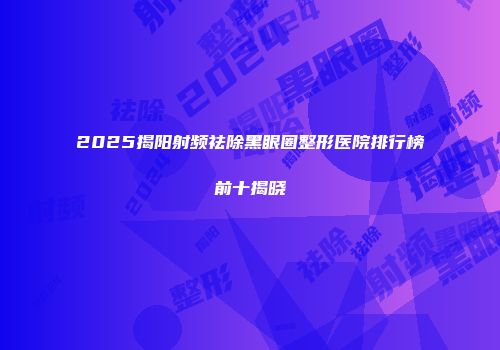 2025揭阳射频祛除黑眼圈整形医院排行榜前十揭晓