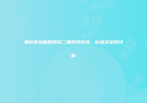 重庆市修复唇腭裂二期项目医院、价格及案例详解