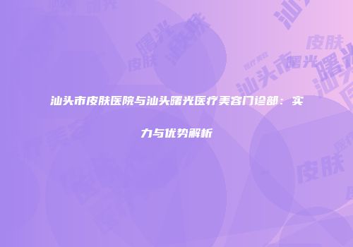 汕头市皮肤医院与汕头曙光医疗美容门诊部：实力与优势解析