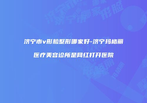 济宁市v形脸整形哪家好-济宁玛格丽医疗美容诊所是网红打开医院
