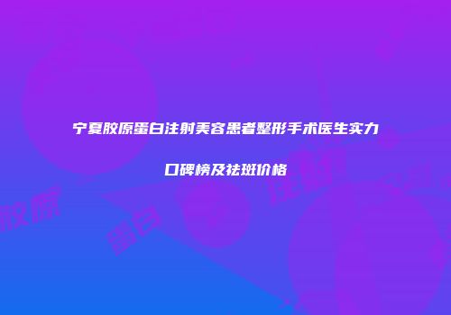 宁夏胶原蛋白注射美容患者整形手术医生实力口碑榜及祛斑价格