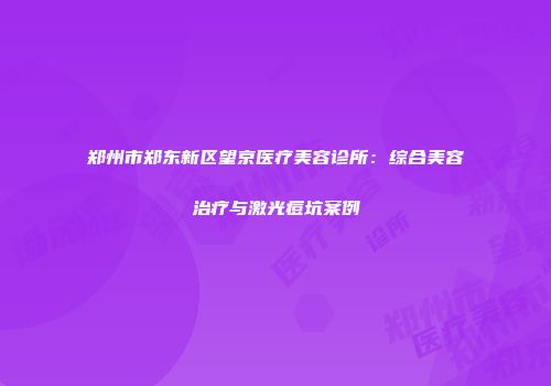郑州市郑东新区望京医疗美容诊所：综合美容治疗与激光痘坑案例
