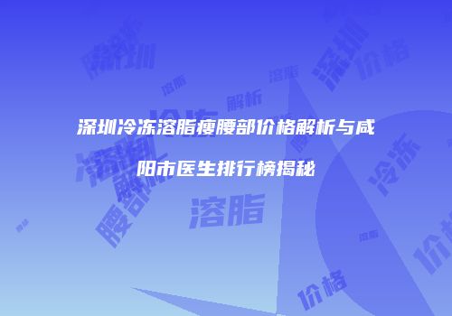 深圳冷冻溶脂瘦腰部价格解析与咸阳市医生排行榜揭秘