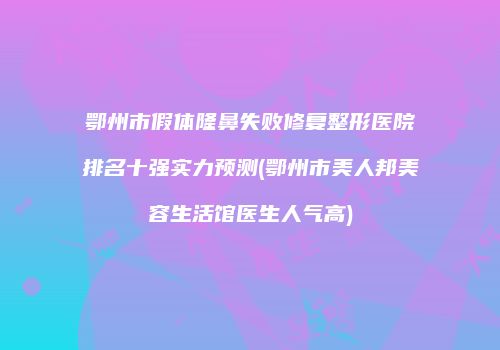 鄂州市假体隆鼻失败修复整形医院排名十强实力预测(鄂州市美人邦美容生活馆医生人气高)