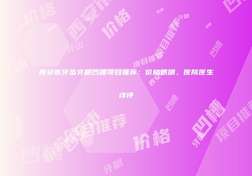 西安市牙齿牙龈凹槽项目推荐：价格透明，医院医生详评