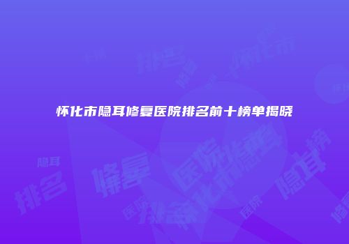 怀化市隐耳修复医院排名前十榜单揭晓