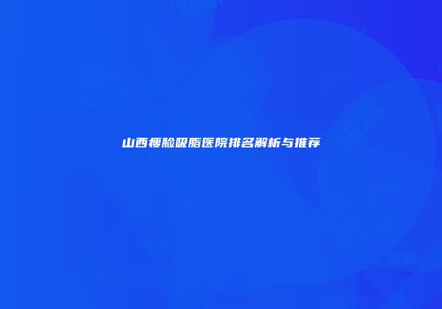 山西瘦脸吸脂医院排名解析与推荐