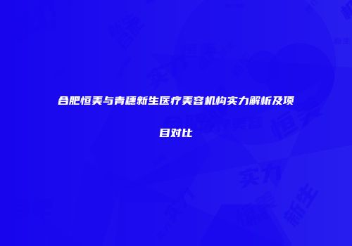 合肥恒美与青穗新生医疗美容机构实力解析及项目对比