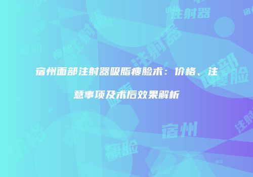 宿州面部注射器吸脂瘦脸术：价格、注意事项及术后效果解析