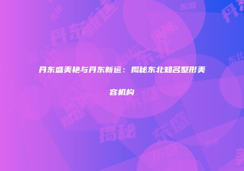 丹东盛美艳与丹东新运：揭秘东北知名整形美容机构