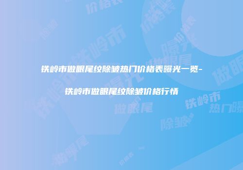 铁岭市做眼尾纹除皱热门价格表曝光一览-铁岭市做眼尾纹除皱价格行情