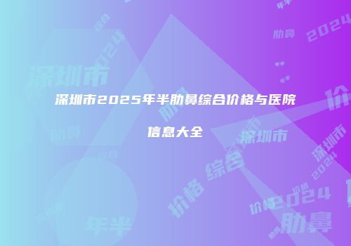 深圳市2025年半肋鼻综合价格与医院信息大全