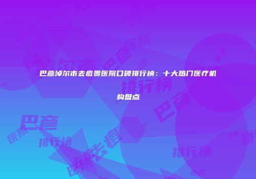 巴彦淖尔市去痘贵医院口碑排行榜：十大热门医疗机构盘点