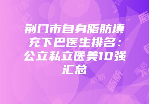 荆门市自身脂肪填充下巴医生排名：公立私立医美10强汇总