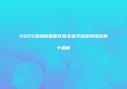 2025深圳韩国氧化锆全瓷牙冠医院排名前十解析