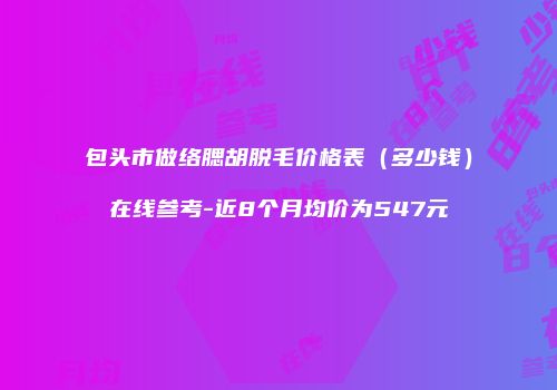包头市做络腮胡脱毛价格表（多少钱）在线参考-近8个月均价为547元