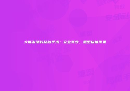 大连发际线移植手术：安全有效，重塑自信形象