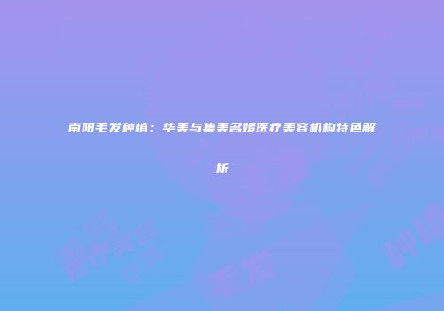 南阳毛发种植：华美与集美名媛医疗美容机构特色解析