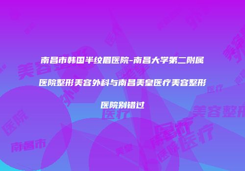 南昌市韩国半纹眉医院-南昌大学第二附属医院整形美容外科与南昌美皇医疗美容整形医院别错过