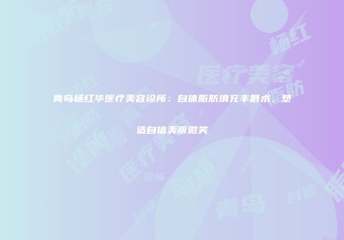 青岛杨红华医疗美容诊所：自体脂肪填充丰唇术，塑造自信美丽微笑