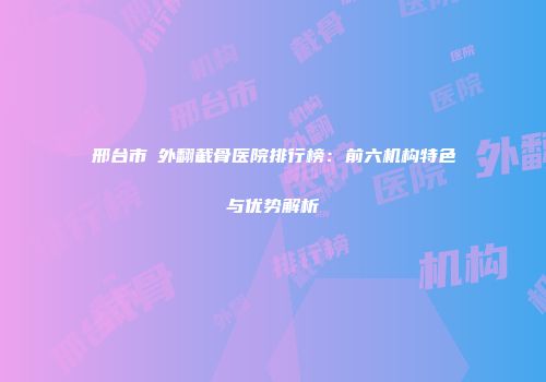 邢台市踇外翻截骨医院排行榜：前六机构特色与优势解析