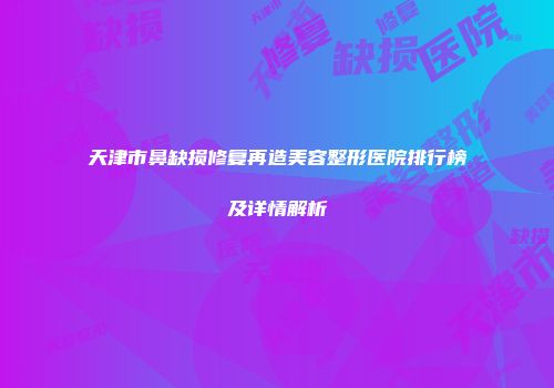 天津市鼻缺损修复再造美容整形医院排行榜及详情解析