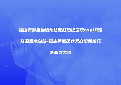 延边朝鲜族自治州祛除红胎记医院top10强排名盘点总结-延吉尹世医疗美容诊所这几家备受美誉