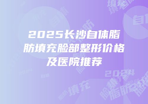 2025长沙自体脂肪填充脸部整形价格及医院推荐
