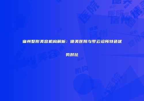 宿州整形美容机构解析：德美医院与梦云诊所特色优势对比