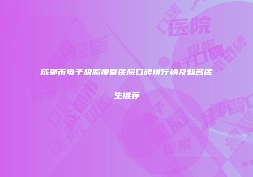 成都市电子吸脂瘦臀医院口碑排行榜及知名医生推荐