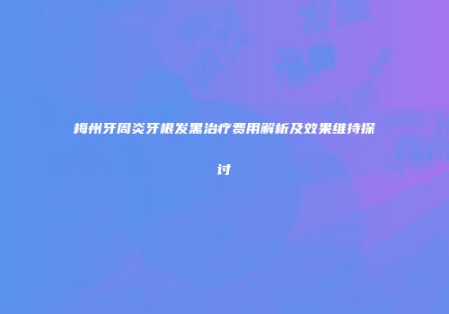 梅州牙周炎牙根发黑治疗费用解析及效果维持探讨