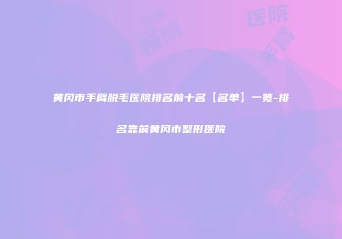 黄冈市手臂脱毛医院排名前十名【名单】一览-排名靠前黄冈市整形医院