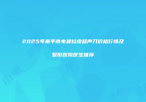 2025年南平市电波拉皮超声刀价格行情及整形医院医生推荐