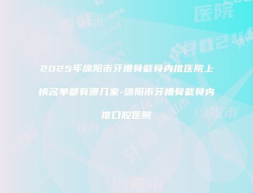 2025年绵阳市牙槽骨截骨内推医院上榜名单都有哪几家-绵阳市牙槽骨截骨内推口腔医院