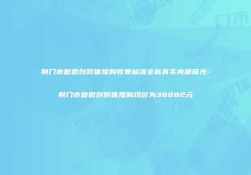荆门市做微创假体隆胸收费标准全新真实内部曝光-荆门市做微创假体隆胸均价为38882元