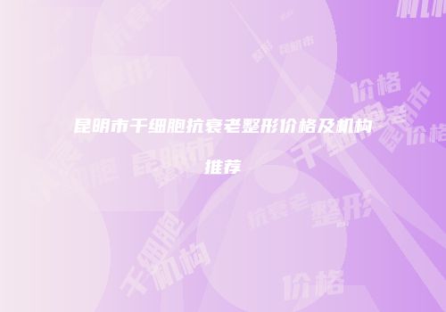 昆明市干细胞抗衰老整形价格及机构推荐