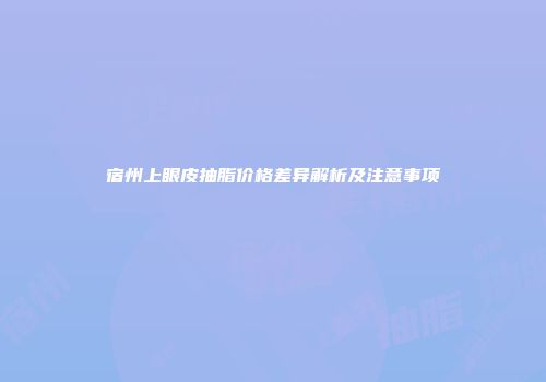 宿州上眼皮抽脂价格差异解析及注意事项