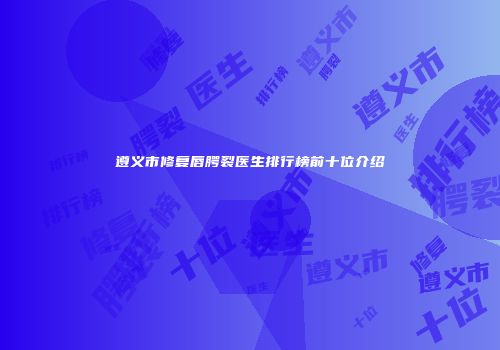 遵义市修复唇腭裂医生排行榜前十位介绍