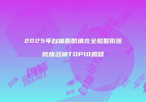 2025年自体脂肪填充全脸整形医院排名榜TOP10揭晓