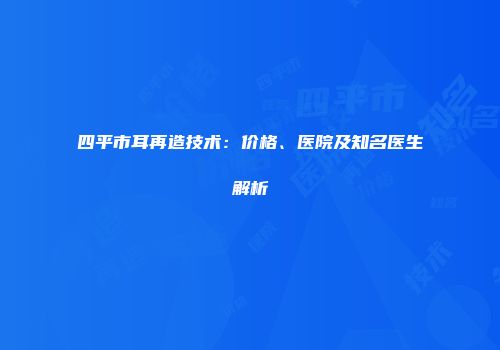 四平市耳再造技术：价格、医院及知名医生解析