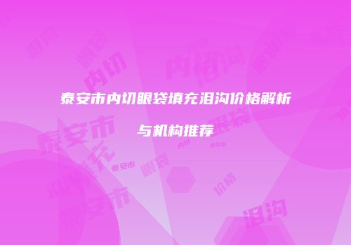 泰安市内切眼袋填充泪沟价格解析与机构推荐