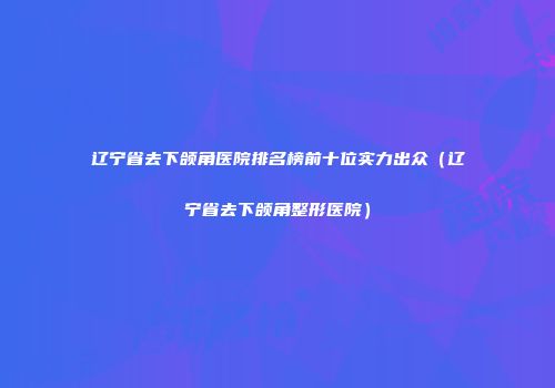 辽宁省去下颌角医院排名榜前十位实力出众（辽宁省去下颌角整形医院）