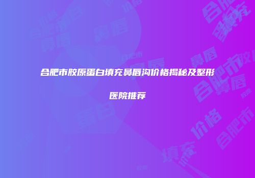 合肥市胶原蛋白填充鼻唇沟价格揭秘及整形医院推荐