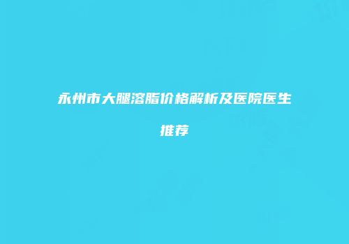 永州市大腿溶脂价格解析及医院医生推荐