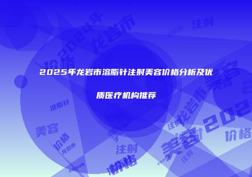 2025年龙岩市溶脂针注射美容价格分析及优质医疗机构推荐
